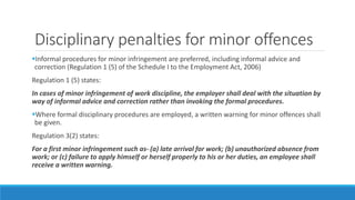 Disciplinary penalties for minor offences
Informal procedures for minor infringement are preferred, including informal advice and
correction (Regulation 1 (5) of the Schedule I to the Employment Act, 2006)
Regulation 1 (5) states:
In cases of minor infringement of work discipline, the employer shall deal with the situation by
way of informal advice and correction rather than invoking the formal procedures.
Where formal disciplinary procedures are employed, a written warning for minor offences shall
be given.
Regulation 3(2) states:
For a first minor infringement such as- (a) late arrival for work; (b) unauthorized absence from
work; or (c) failure to apply himself or herself properly to his or her duties, an employee shall
receive a written warning.
 