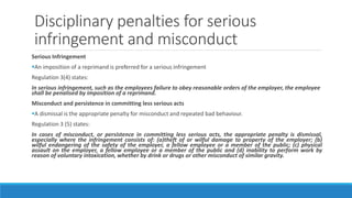 Disciplinary penalties for serious
infringement and misconduct
Serious Infringement
An imposition of a reprimand is preferred for a serious infringement
Regulation 3(4) states:
In serious infringement, such as the employees failure to obey reasonable orders of the employer, the employee
shall be penalised by imposition of a reprimand.
Misconduct and persistence in committing less serious acts
A dismissal is the appropriate penalty for misconduct and repeated bad behaviour.
Regulation 3 (5) states:
In cases of misconduct, or persistence in committing less serious acts, the appropriate penalty is dismissal,
especially where the infringement consists of: (a)theft of or wilful damage to property of the employer; (b)
wilful endangering of the safety of the employer, a fellow employee or a member of the public; (c) physical
assault on the employer, a fellow employee or a member of the public and (d) inability to perform work by
reason of voluntary intoxication, whether by drink or drugs or other misconduct of similar gravity.
 