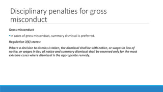 Disciplinary penalties for gross
misconduct
Gross misconduct
In cases of gross misconduct, summary dismissal is preferred.
Regulation 3(6) states:
Where a decision to dismiss is taken, the dismissal shall be with notice, or wages in lieu of
notice, or wages in lieu of notice and summary dismissal shall be reserved only for the most
extreme cases where dismissal is the appropriate remedy.
 