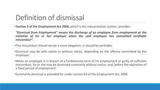 Definition of dismissal
Section 2 of the Employment Act 2006, which is the interpretation section, provides:
“Dismissal from Employment" means the discharge of an employee from employment at the
initiative of his or her employer when the said employee has committed verifiable
misconduct".
The misconduct should not be a mere allegation; it should be verifiable.
Dismissal may be with notice or without notice, depending on the offence committed by the
employee.
When an employee is in breach of a fundamental term of his employment or guilty of sufficient
misconduct, he or she may be dismissed summarily without notice, and, before the expiration of
a fixed period of employment.
Summarily dismissal is provided for under section 69 of the Employment Act, 2006
 