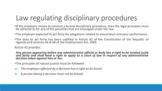 Law regulating disciplinary procedures
If the employer choses to conduct a formal disciplinary procedure, then the legal principles must
be adhered to for any of the penalties that are envisaged under the law.
The employer expected to act fairly for allegations related to misconduct and poor performance
The duty to act fairly has been codified in Article 42 of the Constitution of the Republic of
Uganda and sections 66 & 68 of the Employment Act, 2006
Article 42 provides:
Any person appearing before any administrative official or body has a right to be treated justly
and fairly and shall have a right to apply to a court of law in respect of any administrative
decision taken against him or her.
The principles of natural justice must be followed:
a) The employee affected by a decision has a right to be heard
b) A person taking a decision must not be biased
 