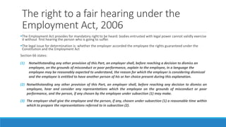 The right to a fair hearing under the
Employment Act, 2006
The Employment Act provides for mandatory right to be heard: bodies entrusted with legal power cannot validly exercise
it without first hearing the person who is going to suffer.
The legal issue for determination is: whether the employer accorded the employee the rights guaranteed under the
Constitution and the Employment Act
Section 66 states:
(1) Notwithstanding any other provision of this Part, an employer shall, before reaching a decision to dismiss an
employee, on the grounds of misconduct or poor performance, explain to the employee, in a language the
employee may be reasonably expected to understand, the reason for which the employer is considering dismissal
and the employee is entitled to have another person of his or her choice present during this explanation.
(2) Notwithstanding any other provision of this Part, an employer shall, before reaching any decision to dismiss an
employee, hear and consider any representations which the employee on the grounds of misconduct or poor
performance, and the person, if any chosen by the employee under subsection (1) may make.
(3) The employer shall give the employee and the person, if any, chosen under subsection (1) a reasonable time within
which to prepare the representations referred to in subsection (2).
 