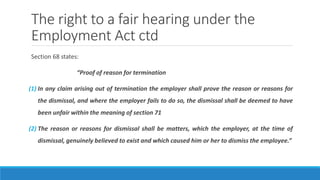 The right to a fair hearing under the
Employment Act ctd
Section 68 states:
“Proof of reason for termination
(1) In any claim arising out of termination the employer shall prove the reason or reasons for
the dismissal, and where the employer fails to do so, the dismissal shall be deemed to have
been unfair within the meaning of section 71
(2) The reason or reasons for dismissal shall be matters, which the employer, at the time of
dismissal, genuinely believed to exist and which caused him or her to dismiss the employee.”
 