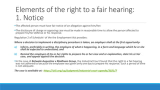 Elements of the right to a fair hearing:
1. Notice
The affected person must have fair notice of an allegation against him/her.
The disclosure of charge or opposing case must be made in reasonable time to allow the person affected to
prepare his/her defense or his response.
Regulation 2 of Schedule I of the the Employment Act provides:
Where a decision to implement a disciplinary procedure is taken, an employer shall at the first opportunity-
a) Inform, preferably in writing, the employee of what is happening, in a form and language which he or she
shall be expected to understand; and
b) Remind the employee of his or her rights to prepare his or her case and or explanation, state his or her
case, and appeal against the decision.
In the case of Batwala Augustine v Madhvan Group, the Industrial Court found that the right to a fair hearing
was not adhered to because the employee was given only one day to prepare his response. Such a period of time
is not adequate.
The case is available at: https://ulii.org/ug/judgment/industrial-court-uganda/2021/7
 