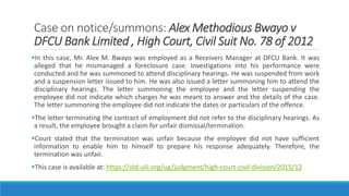 Case on notice/summons: Alex Methodious Bwayo v
DFCU Bank Limited , High Court, Civil Suit No. 78 of 2012
In this case, Mr. Alex M. Bwayo was employed as a Receivers Manager at DFCU Bank. It was
alleged that he mismanaged a foreclosure case. Investigations into his performance were
conducted and he was summoned to attend disciplinary hearings. He was suspended from work
and a suspension letter issued to him. He was also issued a letter summoning him to attend the
disciplinary hearings. The letter summoning the employee and the letter suspending the
employee did not indicate which charges he was meant to answer and the details of the case.
The letter summoning the employee did not indicate the dates or particulars of the offence.
The letter terminating the contract of employment did not refer to the disciplinary hearings. As
a result, the employee brought a claim for unfair dismissal/termination.
Court stated that the termination was unfair because the employee did not have sufficient
information to enable him to himself to prepare his response adequately. Therefore, the
termination was unfair.
This case is available at: https://old.ulii.org/ug/judgment/high-court-civil-division/2015/12
 
