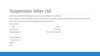 Suspension letter ctd
You will be contacted by the HR Department as soon as this investigation is completed.
Please arrange to hand over any Bank property in your possession including keys, nametag, and identification card to the Head of Credit.
Please sign the attached copy as acknowledgement of receipt of this letter.
Yours faithfully
……..sign……… ……….sign……….
Juma Kisaame Isa Nsereko
Managing Director Head – Human Resource
Acknowledgement
….Bwayo Alex M……..
Signature
Date”
 