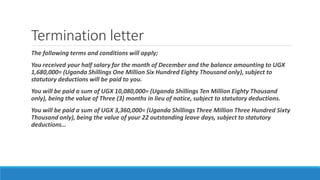 Termination letter
The following terms and conditions will apply;
You received your half salary for the month of December and the balance amounting to UGX
1,680,000= (Uganda Shillings One Million Six Hundred Eighty Thousand only), subject to
statutory deductions will be paid to you.
You will be paid a sum of UGX 10,080,000= (Uganda Shillings Ten Million Eighty Thousand
only), being the value of Three (3) months in lieu of notice, subject to statutory deductions.
You will be paid a sum of UGX 3,360,000= (Uganda Shillings Three Million Three Hundred Sixty
Thousand only), being the value of your 22 outstanding leave days, subject to statutory
deductions…
 