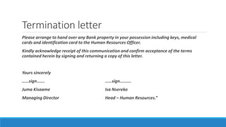 Termination letter
Please arrange to hand over any Bank property in your possession including keys, medical
cards and identification card to the Human Resources Officer.
Kindly acknowledge receipt of this communication and confirm acceptance of the terms
contained herein by signing and returning a copy of this letter.
Yours sincerely
……sign……. ……sign……….
Juma Kisaame Isa Nsereko
Managing Director Head – Human Resources.”
 