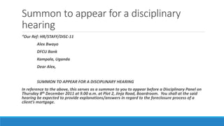 Summon to appear for a disciplinary
hearing
“Our Ref: HR/STAFF/DISC-11
Alex Bwayo
DFCU Bank
Kampala, Uganda
Dear Alex,
SUMMON TO APPEAR FOR A DISCIPLINARY HEARING
In reference to the above, this serves as a summon to you to appear before a Disciplinary Panel on
Thursday 8th December 2011 at 9.00 a.m. at Plot 2, Jinja Road, Boardroom. You shall at the said
hearing be expected to provide explanations/answers in regard to the foreclosure process of a
client’s mortgage.
 