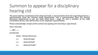 Summon to appear for a disciplinary
hearing ctd
The panel shall be constituted of the Head of Credit, a representative from the Legal Department, a
representative from the Internal Audit Department, and a representative from the Human
Resources Department as per the Staff Hand Book – page 47, and a member of the staff
consultative forum, who will be there as an employee representative.
Please acknowledge receipt of this summon by signing and returning a copy hereof.
Yours sincerely,
…..sign………
Isa Nsereko
Head – Human Resources
c.c. Head of Legal
c.c. Head of Audit
c.c. Head of Credit.”
 