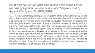 Court observations on what amounts to a fair hearing citing
the case of Uganda Breweries Ltd v Robert Kigula, Court of
Appeal, Civil Appeal No.0183/2016
“……. It is an elementary principle in our system of the administration of justice
that a fair hearing, within a reasonable time, is ordinarily a judicial investigation
and listening to evidence and arguments, conducted impartially in accordance
with the fundamental principles of justice and due process of law of which a
party has had reasonable motion as to the time, place, and issues or charges, for
which he has had a reasonable opportunity to prepare, at which he is permitted
to have the assistance of a Lawyer of his choice as he may afford and during
which he has a right to present his witnesses and evidence in his favour, a right
to cross-examine his adversary’s witnesses, a right to be appraised of the
evidence against him in the matter, so that he will be fully aware of the basis of
the adverse view of him for the judgment, a right to argue that a decision be
made in accordance with the law and evidence.”
 