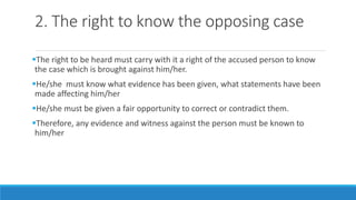 2. The right to know the opposing case
The right to be heard must carry with it a right of the accused person to know
the case which is brought against him/her.
He/she must know what evidence has been given, what statements have been
made affecting him/her
He/she must be given a fair opportunity to correct or contradict them.
Therefore, any evidence and witness against the person must be known to
him/her
 
