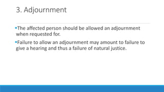 3. Adjournment
The affected person should be allowed an adjournment
when requested for.
Failure to allow an adjournment may amount to failure to
give a hearing and thus a failure of natural justice.
 