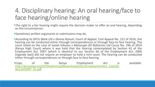 4. Disciplinary hearing: An oral hearing/face to
face hearing/online hearing
The right to a fair hearing might require the decision maker to offer an oral hearing, depending
on the circumstances.
Sometimes written arguments or submissions may do.
According to DFCU Bank Ltd v Donna Kamuli, Court of Appeal, Civil Appeal No. 121 of 2016, the
hearing can be conducted either through correspondences or through face to face hearing. The
court relied on the case of Isaiah Gikumu v Manengai Oil Refineries Ltd Cause No. 296 of 2014
(Kenya High Court) where it was held that the hearing contemplated by Section 41 of the
Employment Act, 2007 (which is identical to our Section 66 of the Employment Act. 2006
(Uganda law)) did not require an employer to hold a mini court. The hearing can be conducted
either through correspondences or through face to face hearing.
Copy of the Kenya Employment Act is available:
http://kenyalaw.org/kl/fileadmin/pdfdownloads/Acts/EmploymentAct_Cap226-
No11of2007_01.pdf
 