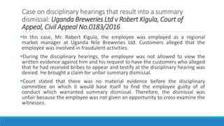 Case on disciplinary hearings that result into a summary
dismissal: Uganda Breweries Ltd v Robert Kigula, Court of
Appeal, Civil Appeal No.0183/2016
In this case, Mr. Robert Kigula, the employee was employed as a regional
market manager at Uganda Nile Breweries Ltd. Customers alleged that the
employee was involved in fraudulent activities.
During the disciplinary hearings, the employee was not allowed to view the
written evidence against him and his request to have the customers who alleged
that he had received bribes to appear and testify at the disciplinary hearing was
denied. He brought a claim for unfair summary dismissal.
Court stated that there was no material evidence before the disciplinary
committee on which it would base itself to find the employee guilty of of
conduct which warranted summary dismissal. Therefore, the dismissal was
unfair because the employee was not given an opportunity to cross-examine the
witnesses.
 