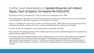 Further court observations in Uganda Breweries Ltd v Robert
Kigula, Court of Appeal, Civil Appeal No.0183/2016
Procedure fairness is provided for in section 66 of the Employment Act, 2006.
The said provision lays down the minimum procedural fairness requirements which must be accorded
to an employee on grounds on grounds of misconduct is reached.
There is an additional requirement under the Employment Act, 2006 that the gross misconduct of the
employee for which summary dismissal is being considered by the employer is verifiable.
In other words, the allegations must be proved to a reasonable standard.
This is akin to the judicial process where liability would have to be established against the employee by
taking evidence against him or her,
In the this case, the employee ought to have called exporters from whom the employer had allegedly
received bribed, have them give evidence against the employee; and also give the employee an
opportunity to put questions to them. Thereafter, a decision would then be made on the strength of
the evidence of the exporters. However, none of the said exporters were presented at the disciplinary
hearing.
 