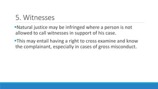 5. Witnesses
Natural justice may be infringed where a person is not
allowed to call witnesses in support of his case.
This may entail having a right to cross examine and know
the complainant, especially in cases of gross misconduct.
 