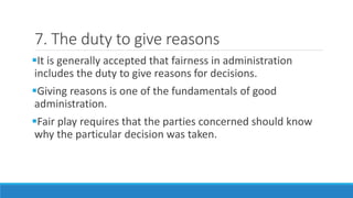 7. The duty to give reasons
It is generally accepted that fairness in administration
includes the duty to give reasons for decisions.
Giving reasons is one of the fundamentals of good
administration.
Fair play requires that the parties concerned should know
why the particular decision was taken.
 