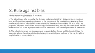 8. Rule against bias
There are two major aspects of this rule:
1. The adjudicator, who is usually the decision maker or disciplinary body members, must not
have any financial or proprietary interest in the outcome of the proceedings. No matter how
small the adjudicator’s financial interest maybe, or no matter how unlikely if it is to affect his
judgment, he/she is disqualified from taking part in the hearing and any decisions which he/she
makes will be set aside. A person with financial interests is conclusively presumed to be biased.
2. The adjudicator must not be reasonably suspected of or show a real likelihood of bias. For
example, where there is a relationship between the adjudicator and one of the parties which
might lead to a biased decision.
 