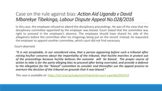 Case on the rule against bias: Action Aid Uganda v David
Mbarekye Tibekinga, Labour Dispute Appeal No.028/2016
In this case, the employee refused to attend the disciplinary proceedings. He was of the view that the
disciplinary committee appointed by the employer was biased. Court stated that the committee was
right to proceed in the employee’s absence. The employee should have shared his side of the
allegations before the committee after his misgivings being put on the record. Instead, he requested
the employer to appoint another committee, which court did not find necessary.
Court observed:
“It is not acceptable, in our considered view, that a person appearing before such a tribunal after
raising his/her concerns about the impartiality of the tribunal, that he/she marches in protest out
of the proceedings because he/she believes the outcome will be biased. The proper course of
action to take is for the party alleging bias to proceed after being overruled, and provide a defense
to the allegation for the “biased” committee to consider and thereafter use the appeal process to
overturn the decision of the tribunal on grounds that it was biased.”
This case is available at: https://ulii.org/ug/judgment/industrial-court-uganda/2019/12
 