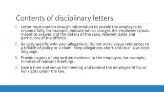 Contents of disciplinary letters
1. Letter must contain enough information to enable the employee to
respond fully, for example, indicate which charges the employee is/was
meant to answer and the details of the case, relevant dates and
particulars of the offence
2. Be very specific with your allegations. Do not make vague references to
a breach of policy or a claim. Keep allegations short and clear. Use clear
language.
3. Provide copies of any written evidence to the employee, for example,
minutes of relevant meetings.
4. Give a time and venue for meeting and remind the employee of his or
her rights under the law.
 