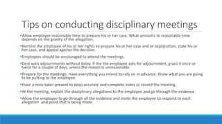 Tips on conducting disciplinary meetings
Allow employee reasonable time to prepare his or her case. What amounts to reasonable time
depends on the gravity of the allegation.
Remind the employee of his or her rights to prepare his or her case and or explanation, state his or
her case, and appeal against the decision.
Employees should be encouraged to attend the meetings.
Deal with adjournments without delay. If the the employee asks for adjournment, grant it once or
twice for a couple of days, unless the reason is unreasonable.
Prepare for the meetings. Have everything you intend to rely on in advance. Know what you are going
to be putting to the employee.
Have a note-taker present to keep accurate and complete notes or record the meeting.
At the meeting, explain the disciplinary allegations to the employee and go through the evidence.
Allow the employee to go through all the evidence and invite the employee to respond to each
allegation and point that is being made.
 