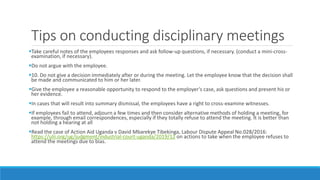 Tips on conducting disciplinary meetings
Take careful notes of the employees responses and ask follow-up questions, if necessary. (conduct a mini-cross-
examination, if necessary).
Do not argue with the employee.
10. Do not give a decision immediately after or during the meeting. Let the employee know that the decision shall
be made and communicated to him or her later.
Give the employee a reasonable opportunity to respond to the employer’s case, ask questions and present his or
her evidence.
In cases that will result into summary dismissal, the employees have a right to cross-examine witnesses.
If employees fail to attend, adjourn a few times and then consider alternative methods of holding a meeting, for
example, through email correspondences, especially if they totally refuse to attend the meeting. It is better than
not holding a hearing at all
Read the case of Action Aid Uganda v David Mbarekye Tibekinga, Labour Dispute Appeal No.028/2016:
https://ulii.org/ug/judgment/industrial-court-uganda/2019/12 on actions to take when the employee refuses to
attend the meetings due to bias.
 