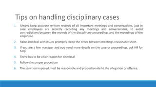Tips on handling disciplinary cases
1. Always keep accurate written records of all important meetings and conversations, just in
case employees are secretly recording any meetings and conversations, to avoid
contradictions between the records of the disciplinary proceedings and the recordings of the
employee.
2. Raise and deal with issues promptly. Keep the times between meetings reasonably short.
3. If you are a line manager and you need more details on the case or proceedings, ask HR for
help
4. There has to be a fair reason for dismissal
5. Follow the proper procedure
6. The sanction imposed must be reasonable and proportionate to the allegation or offence.
 