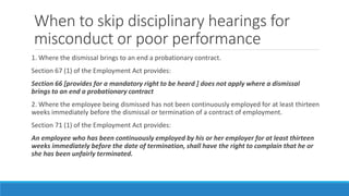When to skip disciplinary hearings for
misconduct or poor performance
1. Where the dismissal brings to an end a probationary contract.
Section 67 (1) of the Employment Act provides:
Section 66 [provides for a mandatory right to be heard ] does not apply where a dismissal
brings to an end a probationary contract
2. Where the employee being dismissed has not been continuously employed for at least thirteen
weeks immediately before the dismissal or termination of a contract of employment.
Section 71 (1) of the Employment Act provides:
An employee who has been continuously employed by his or her employer for at least thirteen
weeks immediately before the date of termination, shall have the right to complain that he or
she has been unfairly terminated.
 