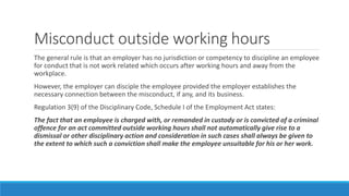 Misconduct outside working hours
The general rule is that an employer has no jurisdiction or competency to discipline an employee
for conduct that is not work related which occurs after working hours and away from the
workplace.
However, the employer can disciple the employee provided the employer establishes the
necessary connection between the misconduct, if any, and its business.
Regulation 3(9) of the Disciplinary Code, Schedule I of the Employment Act states:
The fact that an employee is charged with, or remanded in custody or is convicted of a criminal
offence for an act committed outside working hours shall not automatically give rise to a
dismissal or other disciplinary action and consideration in such cases shall always be given to
the extent to which such a conviction shall make the employee unsuitable for his or her work.
 