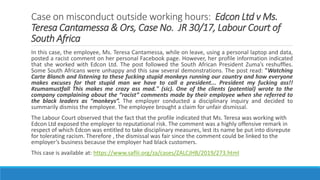 Case on misconduct outside working hours: Edcon Ltd v Ms.
Teresa Cantamessa & Ors, Case No. JR 30/17, Labour Court of
South Africa
In this case, the employee, Ms. Teresa Cantamessa, while on leave, using a personal laptop and data,
posted a racist comment on her personal Facebook page. However, her profile information indicated
that she worked with Edcon Ltd. The post followed the South African President Zuma’s reshuffles.
Some South Africans were unhappy and this saw several demonstrations. The post read: "Watching
Carte Blanch and listening to these fucking stupid monkeys running our country and how everyone
makes excuses for that stupid man we have to call a president... President my fucking ass!!
#zumamustfall This makes me crazy ass mad." (sic). One of the clients (potential) wrote to the
company complaining about the “racist” comments made by their employee when she referred to
the black leaders as “monkeys”. The employer conducted a disciplinary inquiry and decided to
summarily dismiss the employee. The employee brought a claim for unfair dismissal.
The Labour Court observed that the fact that the profile indicated that Ms. Teresa was working with
Edcon Ltd exposed the employer to reputational risk. The comment was a highly offensive remark in
respect of which Edcon was entitled to take disciplinary measures, lest its name be put into disrepute
for tolerating racism. Therefore , the dismissal was fair since the comment could be linked to the
employer’s business because the employer had black customers.
This case is available at: https://www.saflii.org/za/cases/ZALCJHB/2019/273.html
 