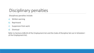 Disciplinary penalties
Disciplinary penalties include:
a) Written warning
b) Reprimand
c) Suspension from work
d) Dismissal
Refer to Sections 62& 63 of the Employment Act and the Code of Discipline Set out in Schedule I
of the Employment Act.
 