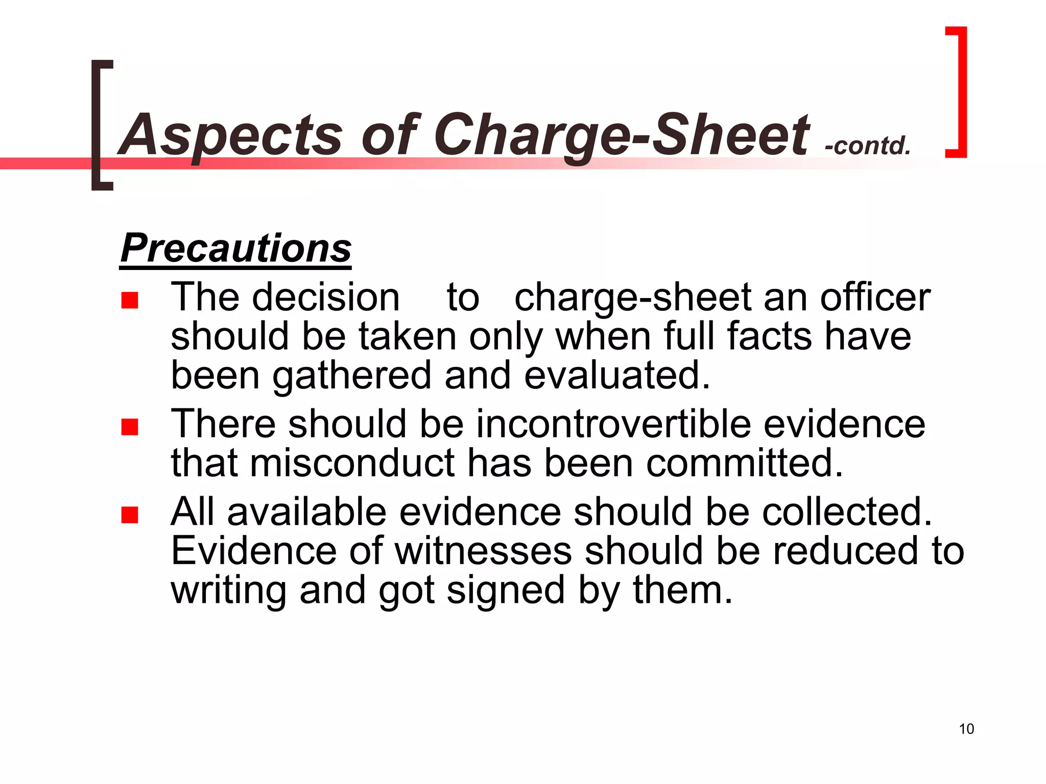 10
Aspects of Charge-Sheet -contd.
Precautions
 The decision to charge-sheet an officer
should be taken only when full facts have
been gathered and evaluated.
 There should be incontrovertible evidence
that misconduct has been committed.
 All available evidence should be collected.
Evidence of witnesses should be reduced to
writing and got signed by them.
 