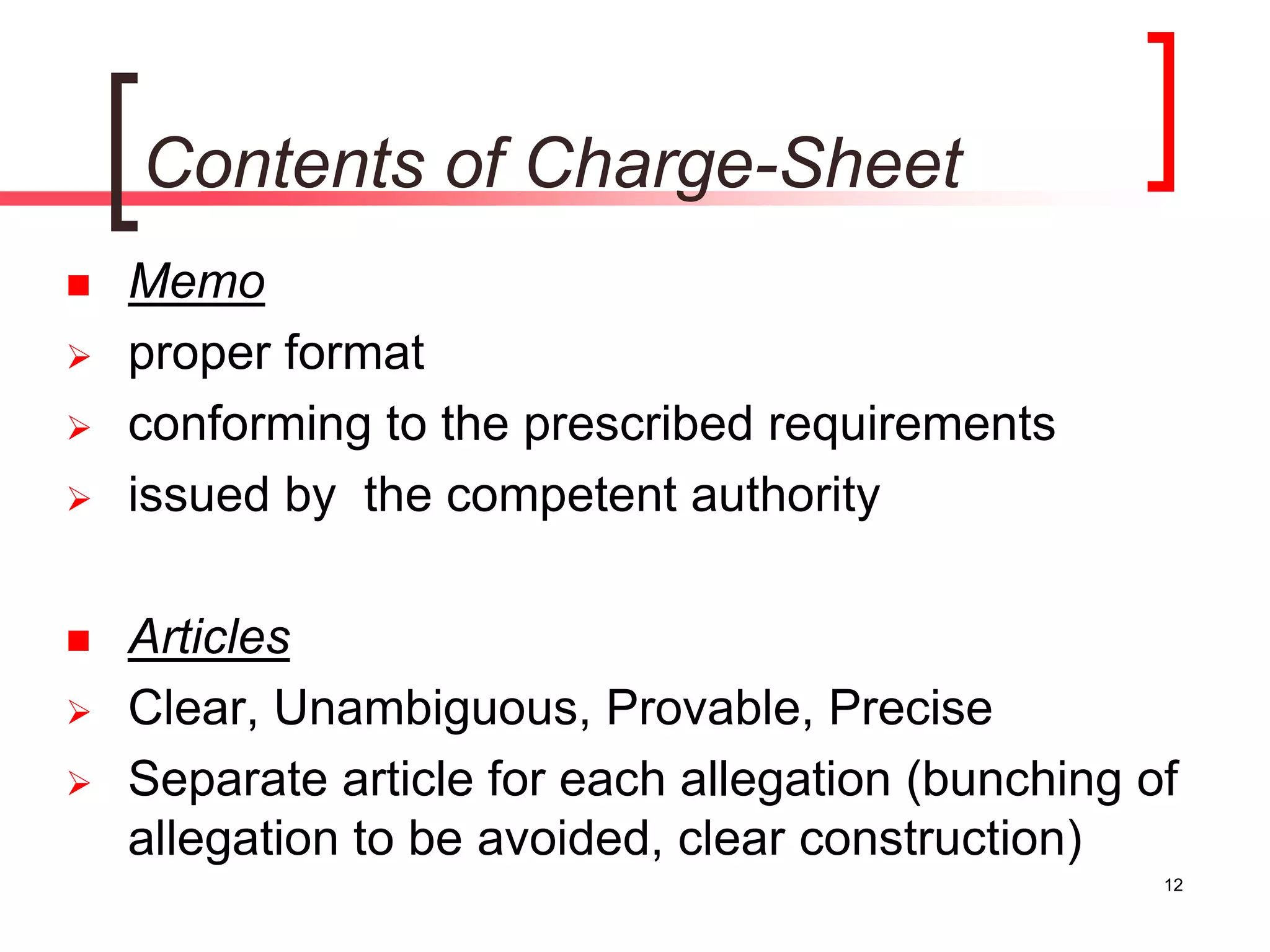 12
Contents of Charge-Sheet
 Memo
 proper format
 conforming to the prescribed requirements
 issued by the competent authority
 Articles
 Clear, Unambiguous, Provable, Precise
 Separate article for each allegation (bunching of
allegation to be avoided, clear construction)
 