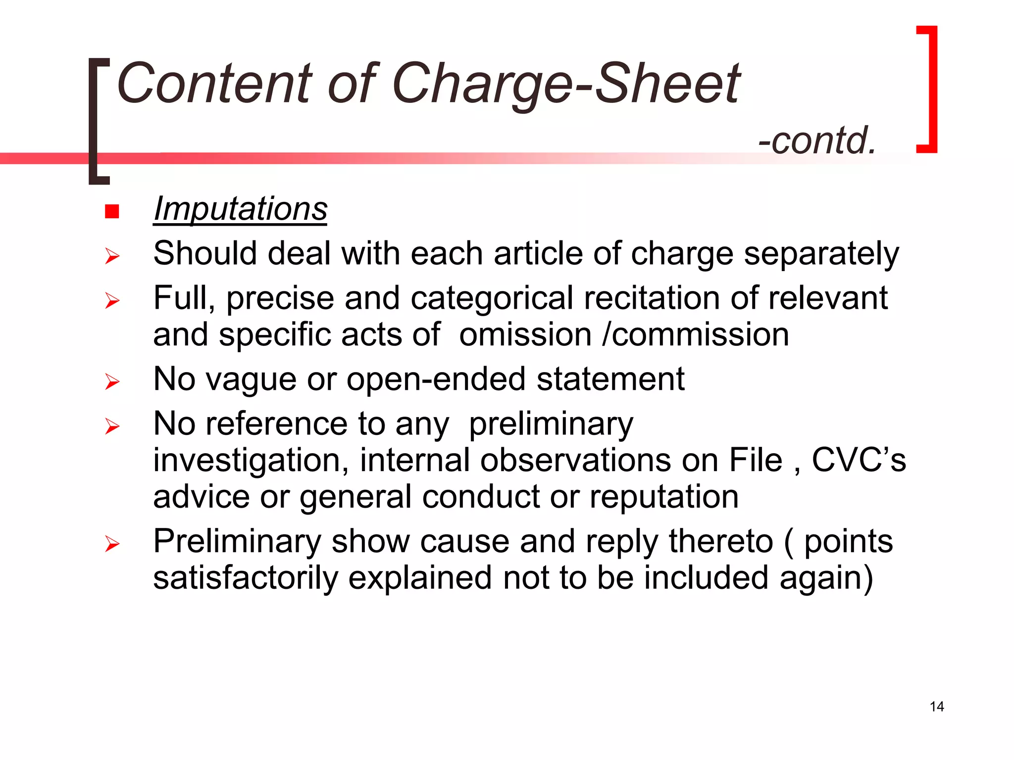 14
Content of Charge-Sheet
-contd.
 Imputations
 Should deal with each article of charge separately
 Full, precise and categorical recitation of relevant
and specific acts of omission /commission
 No vague or open-ended statement
 No reference to any preliminary
investigation, internal observations on File , CVC’s
advice or general conduct or reputation
 Preliminary show cause and reply thereto ( points
satisfactorily explained not to be included again)
 