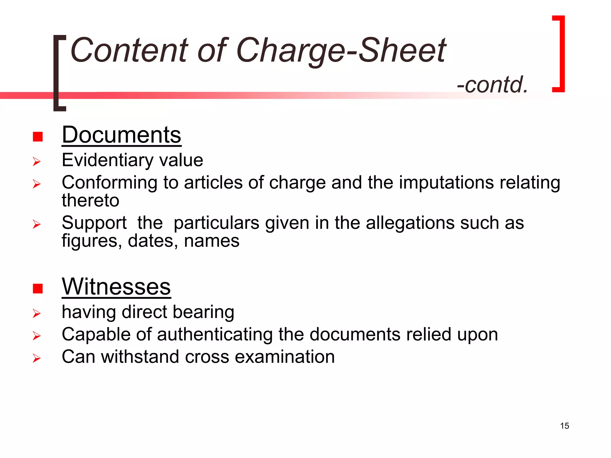15
Content of Charge-Sheet
-contd.
 Documents
 Evidentiary value
 Conforming to articles of charge and the imputations relating
thereto
 Support the particulars given in the allegations such as
figures, dates, names
 Witnesses
 having direct bearing
 Capable of authenticating the documents relied upon
 Can withstand cross examination
 