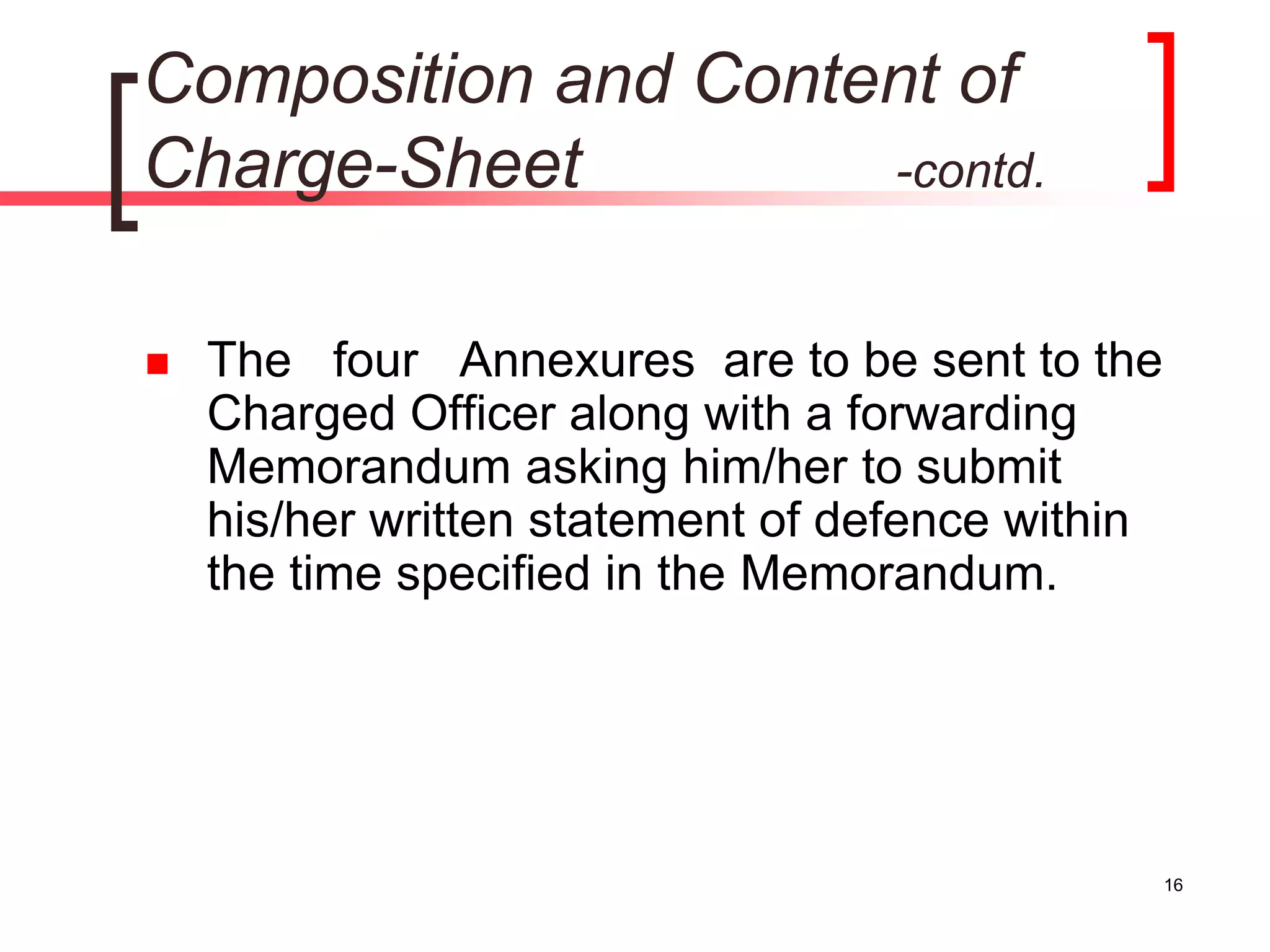 Composition and Content of
Charge-Sheet -contd.
 The four Annexures are to be sent to the
Charged Officer along with a forwarding
Memorandum asking him/her to submit
his/her written statement of defence within
the time specified in the Memorandum.
16
 