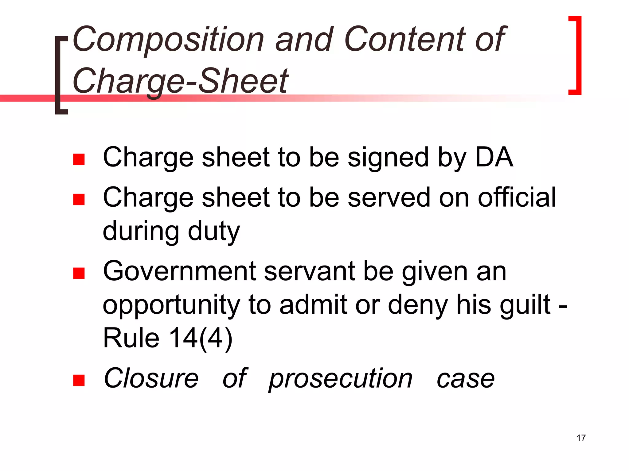 17
Composition and Content of
Charge-Sheet
 Charge sheet to be signed by DA
 Charge sheet to be served on official
during duty
 Government servant be given an
opportunity to admit or deny his guilt -
Rule 14(4)
 Closure of prosecution case
 