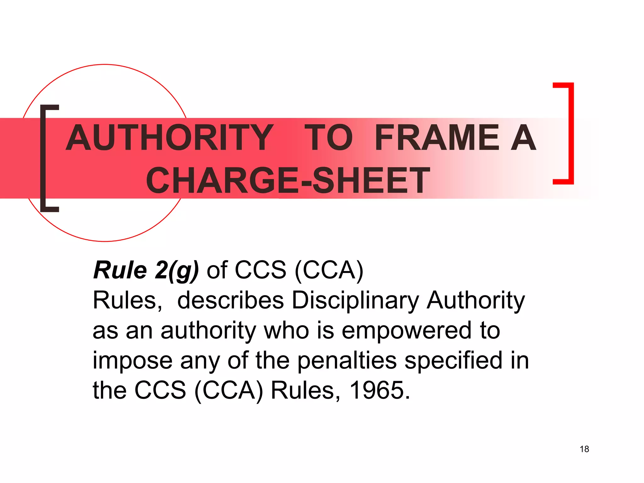 18
AUTHORITY TO FRAME A
CHARGE-SHEET
Rule 2(g) of CCS (CCA)
Rules, describes Disciplinary Authority
as an authority who is empowered to
impose any of the penalties specified in
the CCS (CCA) Rules, 1965.
 