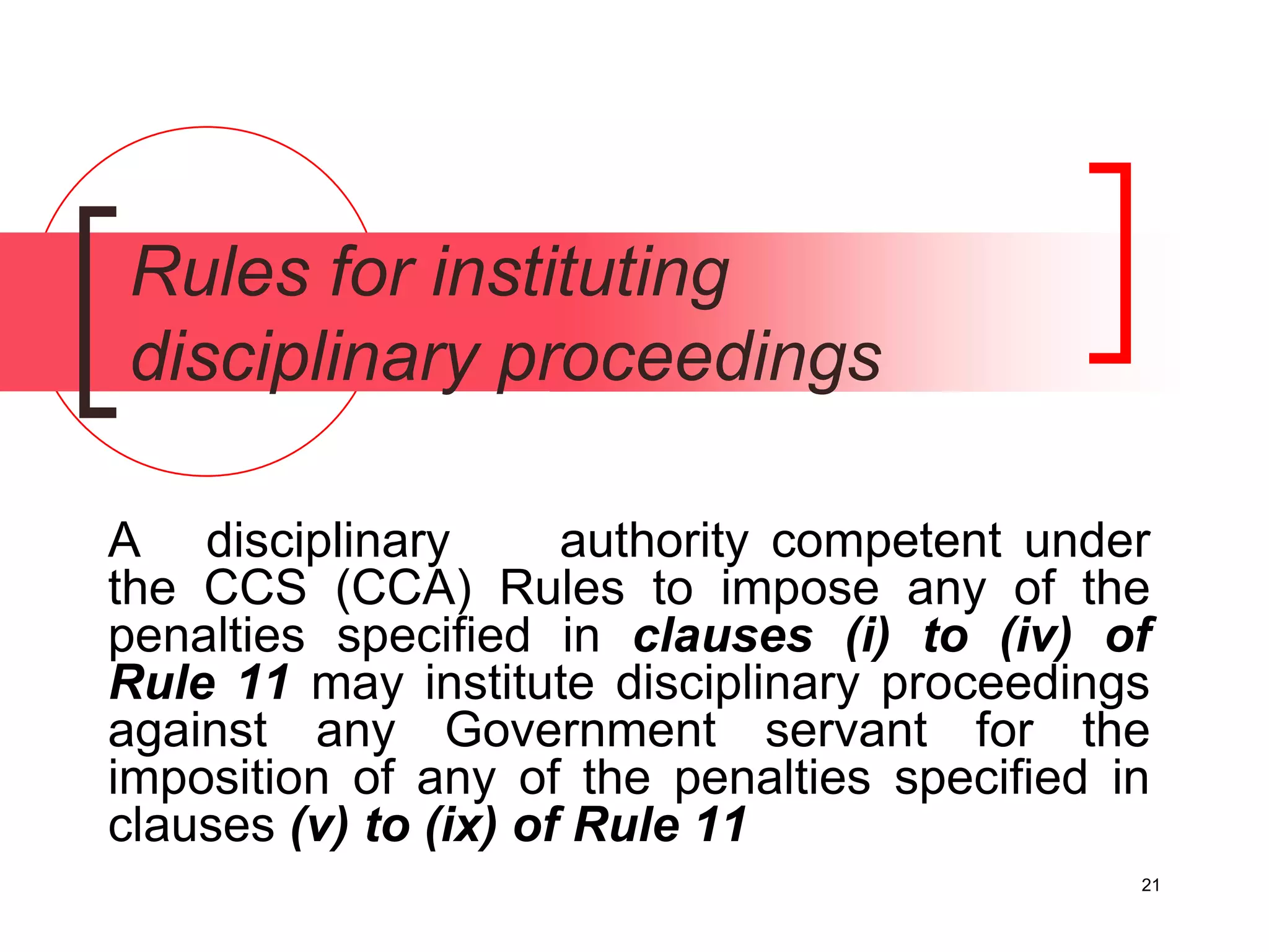 21
Rules for instituting
disciplinary proceedings
A disciplinary authority competent under
the CCS (CCA) Rules to impose any of the
penalties specified in clauses (i) to (iv) of
Rule 11 may institute disciplinary proceedings
against any Government servant for the
imposition of any of the penalties specified in
clauses (v) to (ix) of Rule 11
 