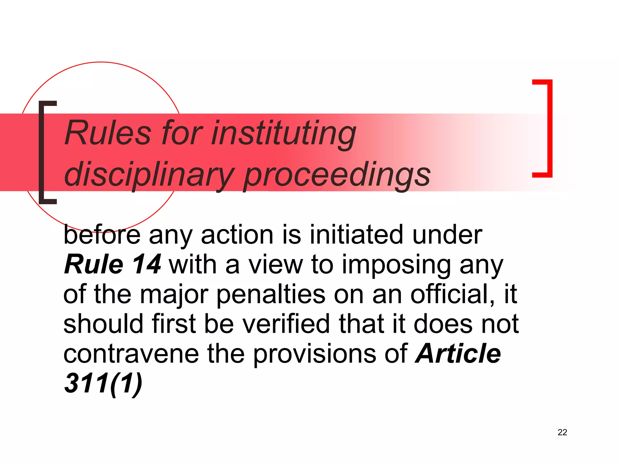 22
Rules for instituting
disciplinary proceedings
before any action is initiated under
Rule 14 with a view to imposing any
of the major penalties on an official, it
should first be verified that it does not
contravene the provisions of Article
311(1)
 
