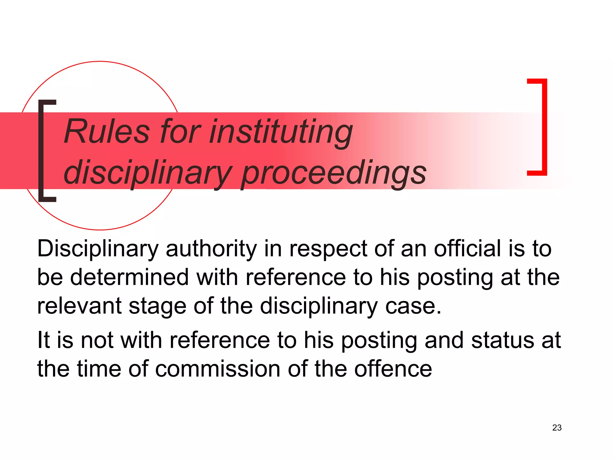 23
Rules for instituting
disciplinary proceedings
Disciplinary authority in respect of an official is to
be determined with reference to his posting at the
relevant stage of the disciplinary case.
It is not with reference to his posting and status at
the time of commission of the offence
 