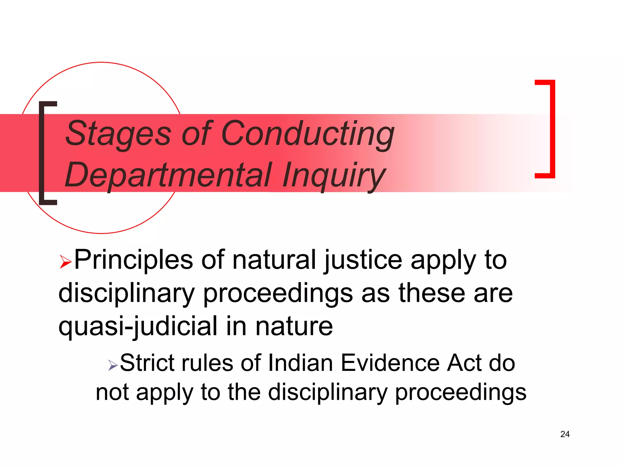24
Stages of Conducting
Departmental Inquiry
Principles of natural justice apply to
disciplinary proceedings as these are
quasi-judicial in nature
Strict rules of Indian Evidence Act do
not apply to the disciplinary proceedings
 