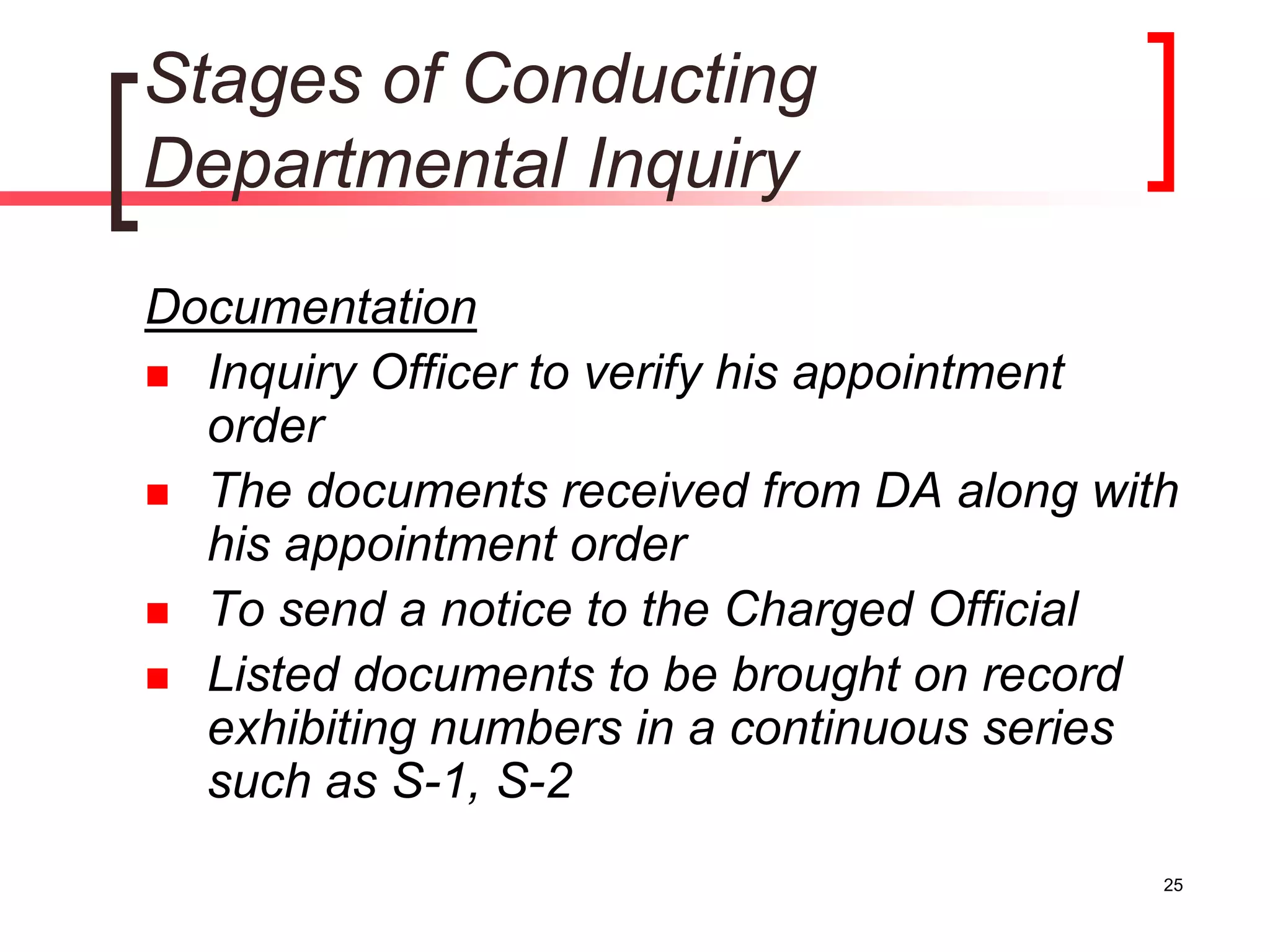 25
Stages of Conducting
Departmental Inquiry
Documentation
 Inquiry Officer to verify his appointment
order
 The documents received from DA along with
his appointment order
 To send a notice to the Charged Official
 Listed documents to be brought on record
exhibiting numbers in a continuous series
such as S-1, S-2
 