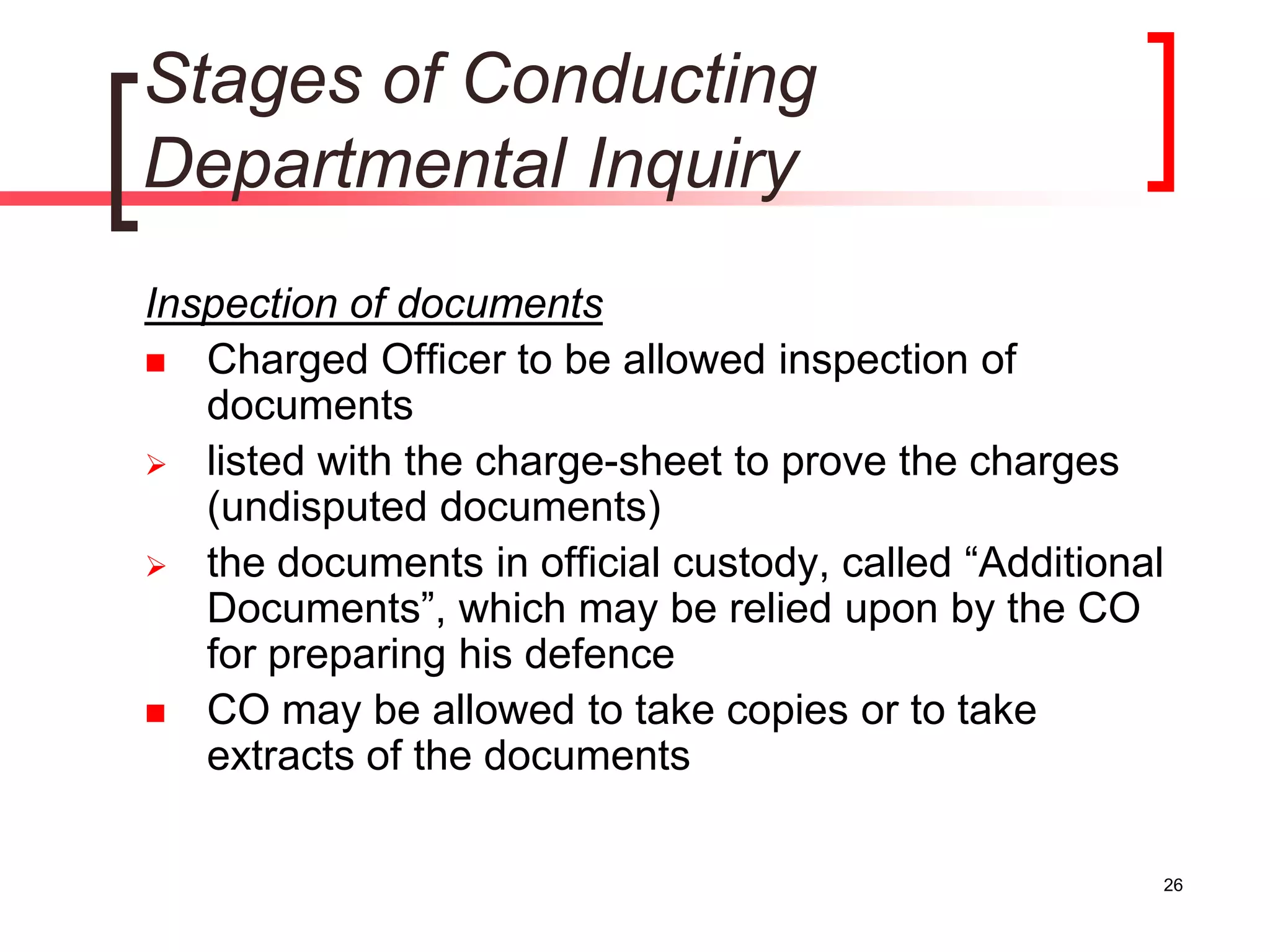 26
Stages of Conducting
Departmental Inquiry
Inspection of documents
 Charged Officer to be allowed inspection of
documents
 listed with the charge-sheet to prove the charges
(undisputed documents)
 the documents in official custody, called “Additional
Documents”, which may be relied upon by the CO
for preparing his defence
 CO may be allowed to take copies or to take
extracts of the documents
 