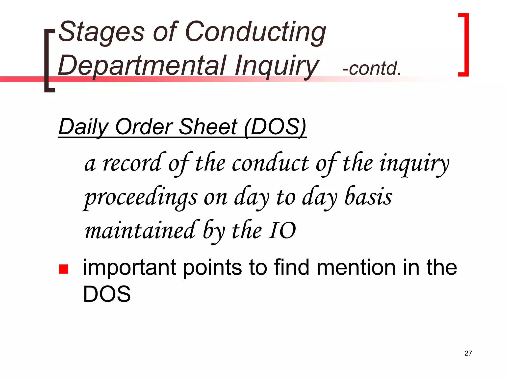 27
Stages of Conducting
Departmental Inquiry -contd.
Daily Order Sheet (DOS)
a record of the conduct of the inquiry
proceedings on day to day basis
maintained by the IO
 important points to find mention in the
DOS
 