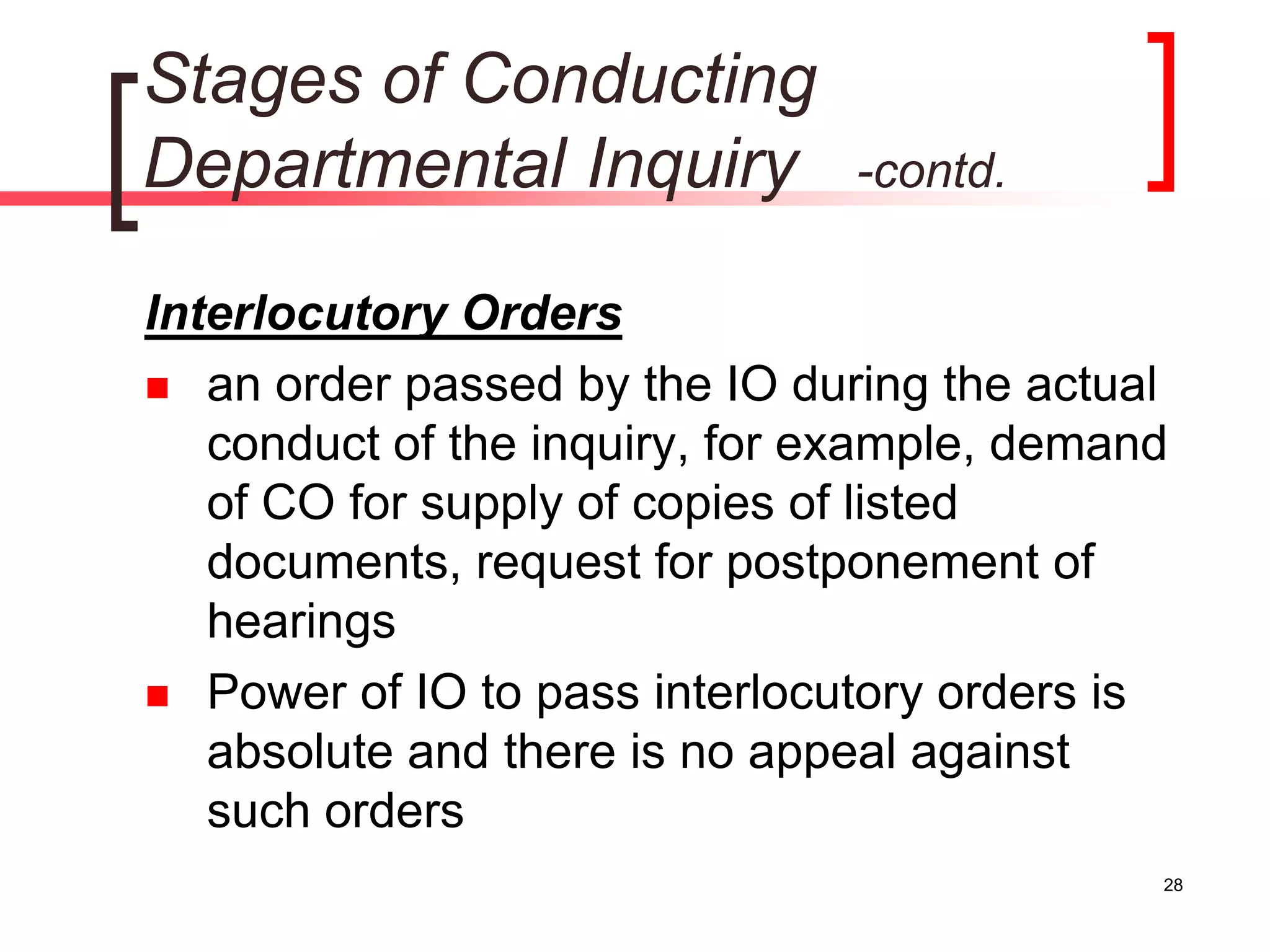 28
Stages of Conducting
Departmental Inquiry -contd.
Interlocutory Orders
 an order passed by the IO during the actual
conduct of the inquiry, for example, demand
of CO for supply of copies of listed
documents, request for postponement of
hearings
 Power of IO to pass interlocutory orders is
absolute and there is no appeal against
such orders
 