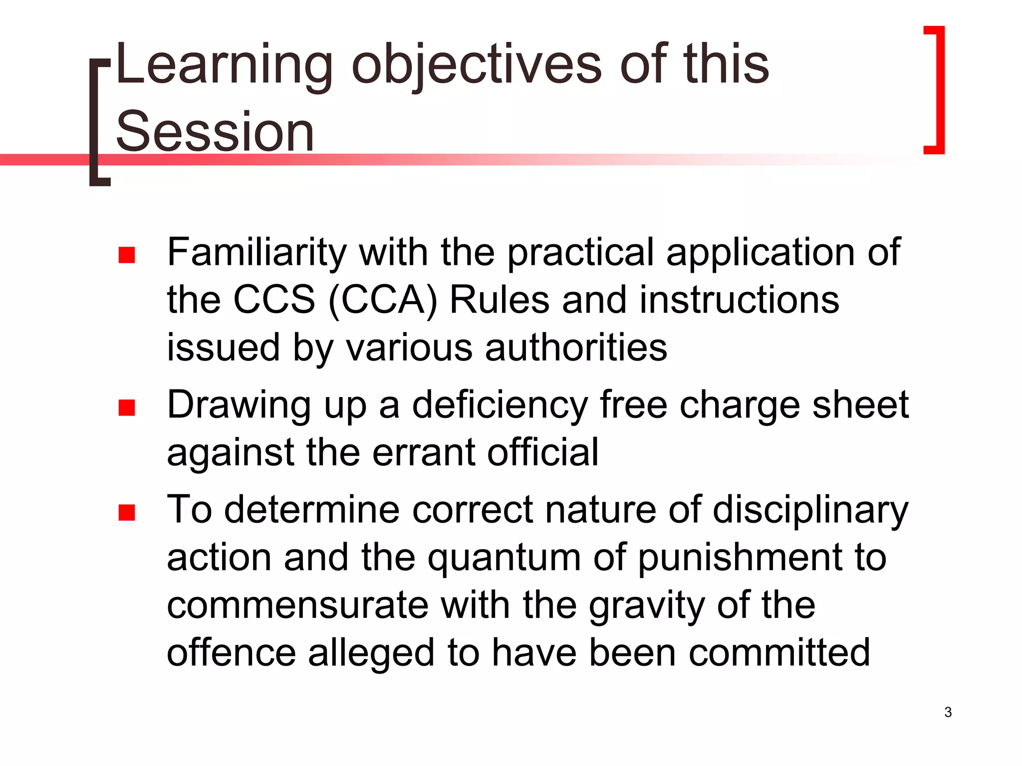 3
Learning objectives of this
Session
 Familiarity with the practical application of
the CCS (CCA) Rules and instructions
issued by various authorities
 Drawing up a deficiency free charge sheet
against the errant official
 To determine correct nature of disciplinary
action and the quantum of punishment to
commensurate with the gravity of the
offence alleged to have been committed
 
