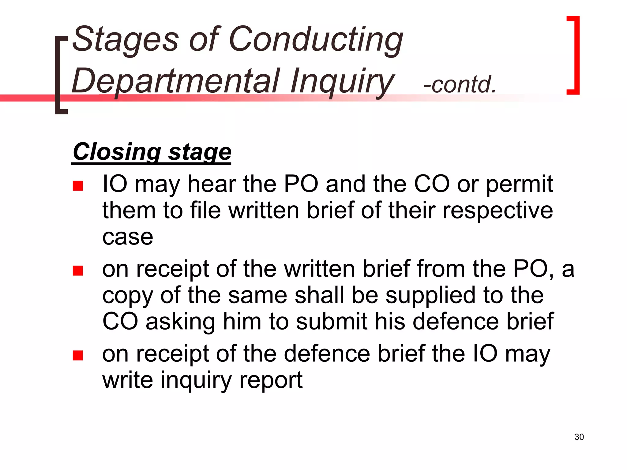 30
Stages of Conducting
Departmental Inquiry -contd.
Closing stage
 IO may hear the PO and the CO or permit
them to file written brief of their respective
case
 on receipt of the written brief from the PO, a
copy of the same shall be supplied to the
CO asking him to submit his defence brief
 on receipt of the defence brief the IO may
write inquiry report
 
