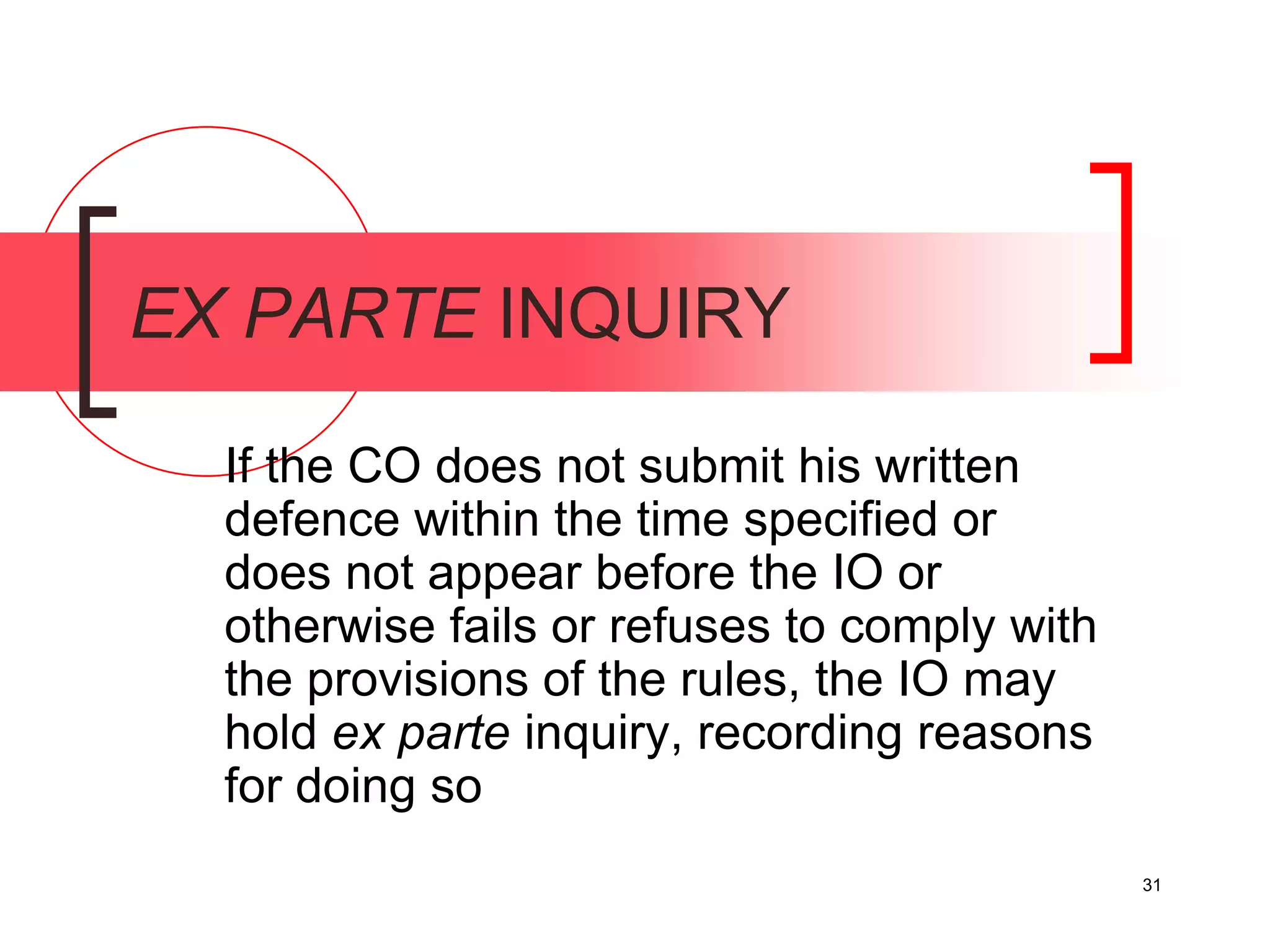 31
EX PARTE INQUIRY
If the CO does not submit his written
defence within the time specified or
does not appear before the IO or
otherwise fails or refuses to comply with
the provisions of the rules, the IO may
hold ex parte inquiry, recording reasons
for doing so
 